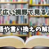 『広い視野で見る』の言い換えとは？類語の意味や使い方を解説