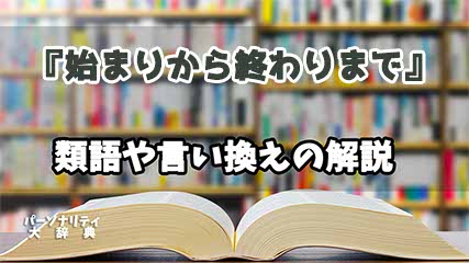 『始まりから終わりまで』の言い換えとは？類語の意味や使い方を解説